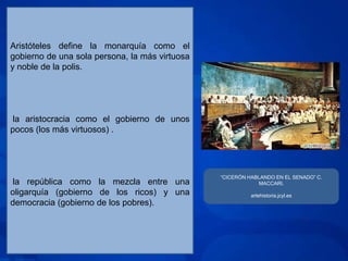 Aristóteles define la monarquía como el
gobierno de una sola persona, la más virtuosa
y noble de la polis.




 la aristocracia como el gobierno de unos
pocos (los más virtuosos) .




                                                “CICERÓN HABLANDO EN EL SENADO” C.
 la república como la mezcla entre una                      MACCARI.
oligarquía (gobierno de los ricos) y una                  artehistoria.jcyl.es
democracia (gobierno de los pobres).
 