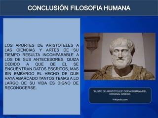 LOS APORTES DE ARISTOTELES A
LAS CIENCIAS Y ARTES DE SU
TIEMPO RESULTA INCOMPARABLE A
LOS DE SUS ANTECESORES, QUIZA
DEBIDO   A  QUE   DE    EL   SE
ENCUENTRAN DATOS ESCRITOS, MAS
SIN EMBARGO EL HECHO DE QUE
HAYA ABARCADO TANTOS TEMAS A LO
LARGO DE SU VIDA ES DIGNO DE
RECONOCERSE.
                                  “BUSTO DE ARISTÓTELES” COPIA ROMANA DEL
                                              ORIGINAL GRIEGO.

                                                Wikipedia.com
 