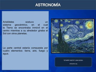 Aristóteles           sostuvo        un
sistema     geocéntrico,   en  el   cual
la Tierra se encontraba inmóvil en el
centro mientras a su alrededor giraba el
Sol con otros planetas.




La parte central estaría compuesta por
cuatro elementos: tierra, aire, fuego y
agua.

                                           “STARRY NIGTH” VAN GOGH.

                                                  wikipedia.org
 