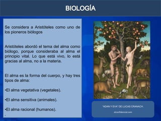 Se considera a Aristóteles como uno de
los pioneros biólogos


Aristóteles abordó el tema del alma como
biólogo, porque consideraba al alma el
principio vital. Lo que está vivo, lo está
gracias al alma, no a la materia.


El alma es la forma del cuerpo, y hay tres
tipos de alma:

•El alma vegetativa (vegetales).

•El alma sensitiva (animales).
                                             “ADAN Y EVA” DE LUCAS CRANACH.
•El alma racional (humanos).
                                                     elconfidencial.com
.
 