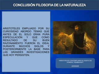 ARISTOTELES EMPUJADO POR SU
CURIOSIDAD ABORDO TEMAS QUE
ANTES DE EL SOLO ERAN PURA
ESPECULACIÓN    Y  QUE   COMO
RESULTADO     DE   SU    BUEN
RAZONAMIENTO FUERON EL IDEAL
DURANTE   MUCHOS    SIGLOS  Y
POSTERIORMENTE LA BASE PARA
LAS GRANDES INVESTIGACIONES
QUE HOY PERSISTEN.

                                “ARISTOTELES CONTEMPLANDO EL BUSTO DE
                                         HOMERO” REMBRANDT.

                                              premanandi
 