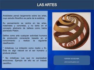 Aristóteles pensó largamente sobre las artes,
cuyo estudio filosófico es parte de la estética.

Su pensamiento se centra en las artes,
materiales y concretas, y no tanto en el
concepto abstracto de belleza como había
planteado Platón.

Define como arte cualquier actividad humana
de producción consciente basada en el
conocimiento   y    realiza    la   siguiente
clasificación:

* Imitativas: La imitación como medio y fin.
Ésta es algo natural en el ser humano y
produce placer.

* No imitativas: Las que no expresaban             “ESFERA” DE ESCHER.
emociones. Ejemplo de ello es un tratado
                                                   jeiformaestilo.galeon.com
científico.
 