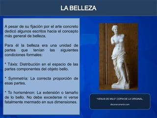 A pesar de su fijación por el arte concreto
dedicó algunos escritos hacia el concepto
más general de belleza.

Para él la belleza era una unidad de
partes que tenían las siguientes
condiciones formales:

* Táxis: Distribución en el espacio de las
partes componentes del objeto bello.

* Symmetría: La correcta proporción de
esas partes.

* To horisménon: La extensión o tamaño
de lo bello. No debe excederse ni verse       “VENUS DE MILO” COPIA DE LA ORIGINAL.
fatalmente mermado en sus dimensiones.                  decorarconarte.com
 