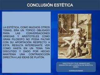LA ESTÉTICA, COMO MUCHOS OTROS
TEMAS, ERA UN TÓPICO OBLIGADO
PARA     LAS     CONVERSACIONES
GRIEGAS Y ARISTOTELES COMO
GRAN FILOSOFO NO PODIA FALTAR
CON SU APORTACIÓN RESPECTO A
ESTA. RESULTA INTERESANTE VER
COMO HASTA EN UN TEMA TAN
DISCUTIDO Y DADO POR HECHO
MANTENIA    UNA    CONTRADICCIÓN
DIRECTA A LAS IDEAS DE PLATÓN.

                                      “ARISTÓTELES Y FILIS” GRABADO QUE
                                   DEMUESTRA QUE LA RAZÓN NO SE RESISTE AL
                                                   DESEO.

                                              elcafedeocata.blogspot
 