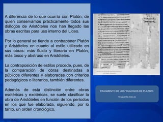 A diferencia de lo que ocurría con Platón, de
quien conservamos prácticamente todos sus
diálogos de Aristóteles nos han llegado las
obras escritas para uso interno del Liceo.

Por lo general se tiende a contraponer Platón
y Aristóteles en cuanto al estilo utilizado en
sus obras: más fluido y literario en Platón,
más tosco y abstruso en Aristóteles.

La contraposición de estilos procede, pues, de
la comparación de obras destinadas a
públicos diferentes y elaboradas con criterios
pedagógicos o literarios, también diferentes.

Además de esta distinción entre obras             FRAGMENTO DE LOS “DIALOGOS DE PLATÓN”.
esotéricas y exotéricas, se suele clasificar la               ficus.pntic.mec.es
obra de Aristóteles en función de los períodos
en los que fue elaborada, siguiendo, por lo
tanto, un orden cronológico.
 