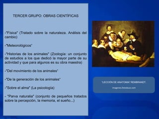 TERCER GRUPO: OBRAS CIENTÍFICAS



-"Física" (Tratado sobre la naturaleza. Análisis del
cambio)

-"Meteorológicos“

-"Historias de los animales" (Zoología: un conjunto
de estudios a los que dedicó la mayor parte de su
actividad y que para algunos es su obra maestra)

-"Del movimiento de los animales“

-"De la generación de los animales“
                                                       “LECCIÓN DE ANATOMIA” REMBRANDT.

-"Sobre el alma" (La psicología)                              imagenes.fotosbuzz.com


- "Parva naturalia" (conjunto de pequeños tratados
sobre la percepción, la memoria, el sueño...)
 
