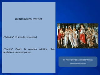 QUINTO GRUPO: ESTÉTICA




-"Retórica" (El arte de convencer)



-"Poética" (Sobre la creación artística, obra
perdida en su mayor parte)


                                                “LA PRIMAVERA” DE SANDRO BOTTICELLI.

                                                        comunidad.zonacitas.com
 
