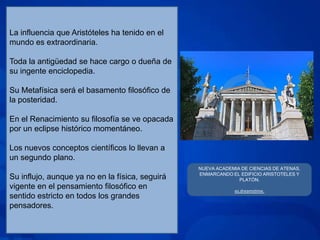 La influencia que Aristóteles ha tenido en el
mundo es extraordinaria.

Toda la antigüedad se hace cargo o dueña de
su ingente enciclopedia.

Su Metafísica será el basamento filosófico de
la posteridad.

En el Renacimiento su filosofía se ve opacada
por un eclipse histórico momentáneo.

Los nuevos conceptos científicos lo llevan a
un segundo plano.
                                                 NUEVA ACADEMIA DE CIENCIAS DE ATENAS.
                                                 ENMARCANDO EL EDIFICIO ARISTOTELES Y
Su influjo, aunque ya no en la física, seguirá                 PLATÓN.
vigente en el pensamiento filosófico en                       es.dreamstime.
sentido estricto en todos los grandes
pensadores.
 