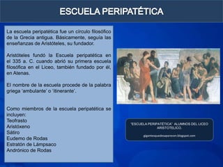 La escuela peripatética fue un círculo filosófico
de la Grecia antigua. Básicamente, seguía las
enseñanzas de Aristóteles, su fundador.

Aristóteles fundó la Escuela peripatética en
el 335 a. C. cuando abrió su primera escuela
filosófica en el Liceo, también fundado por él,
en Atenas.

El nombre de la escuela procede de la palabra
griega „ambulante‟ o „itinerante‟.


Como miembros de la escuela peripatética se
incluyen:
Teofrasto
                                                    “ESCUELA PERIPATÉTICA” ALUMNOS DEL LICEO
Aristóxeno                                                        ARISTOTELICO.
Sátiro
                                                          gigantesquedesaparecen.blogspot.com
Eudemo de Rodas
Estratón de Lámpsaco
Andrónico de Rodas
 