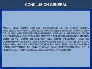 ARISTOTELES COMO MUCHOS PENSADORES DE SU ÉPOCA ESTUVO
IMPULSADO POR UNA CURIOSIDAD IMPLACABLE SOBRE LA COMPOSICIÓN
DEL MUNDO ASI COMO DEL PENSAMIENTO HUMANO, SU GRAN ELOCUENCIA
E INTELIGENCIA LO LLEVO A SER MAESTRO DEL GRAN ALEJANDRO MAGNO,
ESTO SIRVE COMO REFERENCIA DEL GRAN PENSADOR QUE SE
CONSIDERAVA QUE ERA. SUS APORTACIONES QUIZA YA NO ESTEN COMO
GRAN IDEAL EN LAS CIENCIAS DE HOY EN IDEA, PERO SIN DUDA ESTAN
COMO SUSTENTOS DE ESTA Y COMO GRAN REPRESENTACIÓN DE LA
FILOSOFIA ANTIGUA, MEDIEVAL, RENACENTISTA Y MODERNA.
 