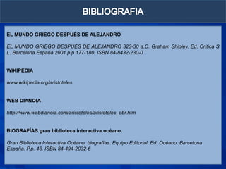 EL MUNDO GRIEGO DESPUÉS DE ALEJANDRO

EL MUNDO GRIEGO DESPUÉS DE ALEJANDRO 323-30 a.C. Graham Shipley. Ed. Crítica S
L. Barcelona España 2001.p.p 177-180. ISBN 84-8432-230-0


WIKIPEDIA

www.wikipedia.org/aristoteles


WEB DIANOIA

http://www.webdianoia.com/aristoteles/aristoteles_obr.htm


BIOGRAFÍAS gran biblioteca interactiva océano.

Gran Biblioteca Interactiva Océano, biografías. Equipo Editorial. Ed. Océano. Barcelona
España. P.p. 46. ISBN 84-494-2032-6
 