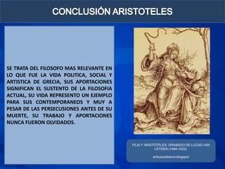SE TRATA DEL FILOSOFO MAS RELEVANTE EN
LO QUE FUE LA VIDA POLITICA, SOCIAL Y
ARTISTICA DE GRECIA, SUS APORTACIONES
SIGNIFICAN EL SUSTENTO DE LA FILOSOFIA
ACTUAL, SU VIDA REPRESENTO UN EJEMPLO
PARA SUS CONTEMPORANEOS Y MUY A
PESAR DE LAS PERSECUSIONES ANTES DE SU
MUERTE, SU TRABAJO Y APORTACIONES
NUNCA FUERON OLVIDADOS.


                                         FILIS Y ARISTÓTELES. GRABADO DE LUCAS VAN
                                                      LEYDEN (1494-1533).

                                                    enbuscadeeros.blogspot
 