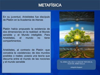 En su juventud, Aristóteles fue discípulo
de Platón en la Academia de Atenas


Platón había propuesto la existencia de
dos dimensiones en la realidad: el Mundo
sensible y el Mundo inteligible. Para
Aristóteles, el   mundo       no    tiene
compartimentos.


Aristóteles, al contrario de Platón -que
concebía la «existencia» de dos mundos
posibles o reales- poseía una teoría que
discurría entre el mundo de las nociones
y el mundo sensible                         “EL ARBOL DEL DÍA Y LA NOCHE” PINTURA AL
                                                     ÓLEO DE JAMES GULLO.

                                                        artegullo.blogspot
 