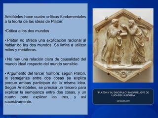 Aristóteles hace cuatro críticas fundamentales
a la teoría de las ideas de Platón:

•Critica a los dos mundos

• Platón no ofrece una explicación racional al
hablar de los dos mundos. Se limita a utilizar
mitos y metáforas.

• No hay una relación clara de causalidad del
mundo ideal respecto del mundo sensible.

• Argumento del tercer hombre: según Platón,
la semejanza entre dos cosas se explica
porque ambas participan de la misma idea.
Según Aristóteles, se precisa un tercero para
explicar la semejanza entre dos cosas, y un      “PLATÓN Y SU DISCIPULO” BAJORRELIEVE DE
                                                            LUCA DELLA ROBBIA
cuarto para explicar las tres, y así
                                                               sarasuati.com
sucesivamente.
 