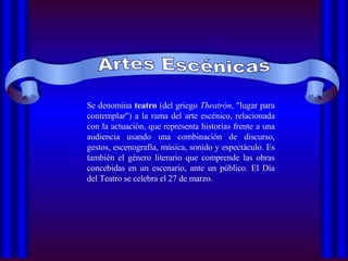 Artes Escénicas Se denomina  teatro  (del griego  Theatrón , "lugar para contemplar") a la rama del arte escénico, relacionada con la actuación, que representa historias frente a una audiencia usando una combinación de discurso, gestos, escenografía, música, sonido y espectáculo. Es también el género literario que comprende las obras concebidas en un escenario, ante un público. El Día del Teatro se celebra el 27 de marzo.  