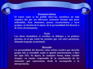 Elementos básicos El teatro como se ha podido observar, constituye un todo orgánico del que sus diferentes elementos forman una parte indisoluble. Esos elementos, poseen características y leyes propias, en función de la época, de la personalidad del director o de otras circunstancias. Texto Las obras dramáticas se escriben en diálogos y en primera persona, en el que existe las acciones que van entre paréntesis, (llamado lenguaje acotacional) Dirección La personalidad del director como artista creativo por derecho propio sólo se consolidó, según se apuntó anteriormente, a fines del siglo XIX. Su figura, de cualquier forma, había existido siempre, en cuanto responsable de la coordinación de los elementos que representan, desde la escenografía a la interpretación. 