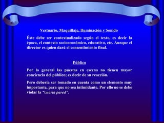 Vestuario, Maquillaje, Iluminación y Sonido   Éste debe ser contextualizado según el texto, es decir la época, el contexto socioeconómico, educativo, etc. Aunque el director es quien dará el consentimiento final. Público Por lo general las puestas en escena no tienen mayor conciencia del público; es decir de su reacción.  Pero debería ser tomado en cuenta como un elemento muy importante, para que no sea intimidante. Por ello no se debe violar la  “cuarta pared”. 