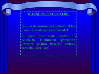 INTENCIÓN DEL TEATRO: Quienes desarrollan esta profesión deben tomar en cuenta cuál es su finalidad.  El teatro tiene como objetivo, la educación, información, promoción, diversión, político, benéfico, protesta, comecial, social, etc... 