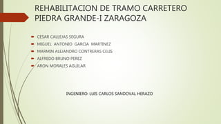 REHABILITACION DE TRAMO CARRETERO
PIEDRA GRANDE-I ZARAGOZA
 CESAR CALLEJAS SEGURA
 MIGUEL ANTONIO GARCIA MARTINEZ
 MARMIN ALEJANDRO CONTRERAS CELIS
 ALFREDO BRUNO PEREZ
 ARON MORALES AGUILAR
INGENIERO: LUIS CARLOS SANDOVAL HERAZO
 