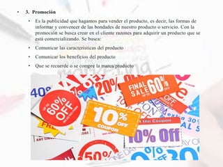 • 3. Promoción
• Es la publicidad que hagamos para vender el producto, es decir, las formas de
informar y convencer de las bondades de nuestro producto o servicio. Con la
promoción se busca crear en el cliente razones para adquirir un producto que se
está comercializando. Se busca:
• Comunicar las características del producto
• Comunicar los beneficios del producto
• Que se recuerde o se compre la marca/producto
 