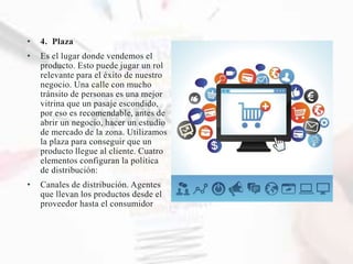 • 4. Plaza
• Es el lugar donde vendemos el
producto. Esto puede jugar un rol
relevante para el éxito de nuestro
negocio. Una calle con mucho
tránsito de personas es una mejor
vitrina que un pasaje escondido,
por eso es recomendable, antes de
abrir un negocio, hacer un estudio
de mercado de la zona. Utilizamos
la plaza para conseguir que un
producto llegue al cliente. Cuatro
elementos configuran la política
de distribución:
• Canales de distribución. Agentes
que llevan los productos desde el
proveedor hasta el consumidor
 