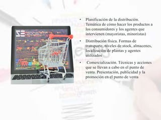 • Planificación de la distribución.
Temática de cómo hacer los productos a
los consumidores y los agentes que
intervienen (mayoristas, minoristas)
• Distribución física. Formas de
transporte, niveles de stock, almacenes,
localización de plantas y agentes
utilizados
• Comercialización. Técnicas y acciones
que se llevan a cabo en el punto de
venta. Presentación, publicidad y la
promoción en el punto de venta
 
