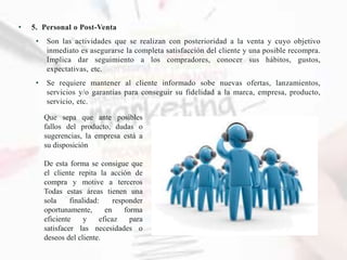 • 5. Personal o Post-Venta
• Son las actividades que se realizan con posterioridad a la venta y cuyo objetivo
inmediato es asegurarse la completa satisfacción del cliente y una posible recompra.
Implica dar seguimiento a los compradores, conocer sus hábitos, gustos,
expectativas, etc.
• Se requiere mantener al cliente informado sobe nuevas ofertas, lanzamientos,
servicios y/o garantías para conseguir su fidelidad a la marca, empresa, producto,
servicio, etc.
Que sepa que ante posibles
fallos del producto, dudas o
sugerencias, la empresa está a
su disposición
De esta forma se consigue que
el cliente repita la acción de
compra y motive a terceros
Todas estas áreas tienen una
sola finalidad: responder
oportunamente, en forma
eficiente y eficaz para
satisfacer las necesidades o
deseos del cliente.
 