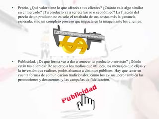 • Precio. ¿Qué valor tiene lo que ofrecés a tus clientes? ¿Cuánto vale algo similar
en el mercado? ¿Tu producto va a ser exclusivo o económico? La fijación del
precio de un producto no es solo el resultado de sus costos más la ganancia
esperada, sino un complejo proceso que impacta en la imagen ante los clientes.
• Publicidad. ¿De qué forma vas a dar a conocer tu producto o servicio? ¿Dónde
están tus clientes? De acuerdo a los medios que utilices, los mensajes que elijas y
la inversión que realices, podés alcanzar a distintos públicos. Hay que tener en
cuenta formas de comunicación tradicionales, como los avisos, pero también las
promociones y descuentos, y las campañas de fidelización.
 