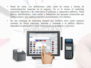 • Punto de venta. Las definiciones sobre canal de ventas y formas de
comercialización impactan en tu negocio. No es lo mismo el marketing
mayorista, minorista o de venta hacia el gobierno y organismos públicos. Venta
directa, distribuidores, venta online y franquicias son opciones comerciales que
podés evaluar y que implican distintos acercamientos a los clientes.
• De una estrategia de marketing integral que combine estos cuatro aspectos
centrales de forma coherente, alineada y orientada a tu público objetivo,
dependerá en gran parte el éxito comercial de tus productos o servicios.
 