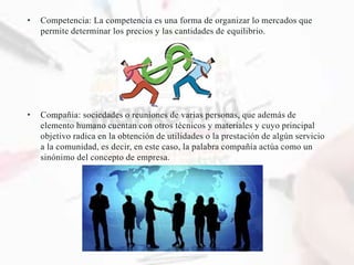 • Competencia: La competencia es una forma de organizar lo mercados que
permite determinar los precios y las cantidades de equilibrio.
• Compañia: sociedades o reuniones de varias personas, que además de
elemento humano cuentan con otros técnicos y materiales y cuyo principal
objetivo radica en la obtención de utilidades o la prestación de algún servicio
a la comunidad, es decir, en este caso, la palabra compañía actúa como un
sinónimo del concepto de empresa.
 