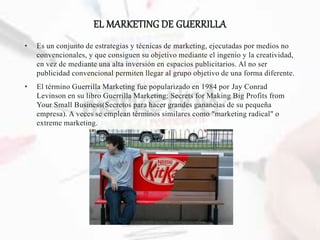 EL MARKETING DE GUERRILLA
• Es un conjunto de estrategias y técnicas de marketing, ejecutadas por medios no
convencionales, y que consiguen su objetivo mediante el ingenio y la creatividad,
en vez de mediante una alta inversión en espacios publicitarios. Al no ser
publicidad convencional permiten llegar al grupo objetivo de una forma diferente.
• El término Guerrilla Marketing fue popularizado en 1984 por Jay Conrad
Levinson en su libro Guerrilla Marketing: Secrets for Making Big Profits from
Your Small Business(Secretos para hacer grandes ganancias de su pequeña
empresa). A veces se emplean términos similares como "marketing radical" o
extreme marketing.
 