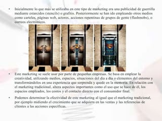 • Inicialmente lo que más se utilizaba en este tipo de marketing era una publicidad de guerrilla
mediante estarcidos (stencils) o grafitis. Posteriormente se han ido empleando otros medios
como carteles, páginas web, actores, acciones repentinas de grupos de gente (flashmobs), o
correos electrónicos.
• Este marketing se suele usar por parte de pequeñas empresas. Se basa en emplear la
creatividad, utilizando medios, espacios, situaciones del día a día o elementos del entorno y
transformándolos en una experiencia que sorprenda y quede en la memoria. En relación con
el marketing tradicional, altera aspectos importantes como el uso que se hace de él, los
espacios empleados, los costos y el contacto directo con el consumidor final.
• Podemos determinar la efectividad de este marketing al igual que el marketing tradicional,
por ejemplo midiendo el crecimiento que se adquiera en las ventas y las referencias de
clientes a las acciones específicas.
 