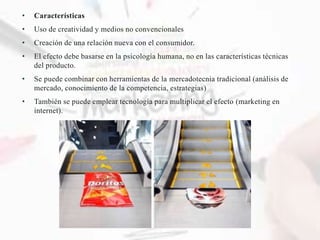 • Características
• Uso de creatividad y medios no convencionales
• Creación de una relación nueva con el consumidor.
• El efecto debe basarse en la psicología humana, no en las características técnicas
del producto.
• Se puede combinar con herramientas de la mercadotecnia tradicional (análisis de
mercado, conocimiento de la competencia, estrategias)
• También se puede emplear tecnología para multiplicar el efecto (marketing en
internet).
 
