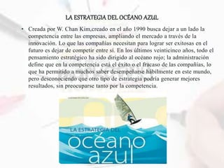 LA ESTRATEGIA DEL OCÉANO AZUL
• Creada por W. Chan Kim,creado en el año 1990 busca dejar a un lado la
competencia entre las empresas, ampliando el mercado a través de la
innovación. Lo que las compañías necesitan para lograr ser exitosas en el
futuro es dejar de competir entre sí. En los últimos veinticinco años, todo el
pensamiento estratégico ha sido dirigido al océano rojo; la administración
define que en la competencia está el éxito o el fracaso de las compañías, lo
que ha permitido a muchos saber desempeñarse hábilmente en este mundo,
pero desconociendo que otro tipo de estrategia podría generar mejores
resultados, sin preocuparse tanto por la competencia.
 