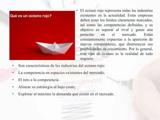 • El océano rojo representa todas las industrias
existentes en la actualidad. Estas empresas
deben tener los límites claramente marcados,
así como las competencias definidas, y su
objetivo es superar al rival y ganar una
posición en el mercado. Están
constantemente expuestas a la aparición de
nuevos competidores, que disminuyen sus
posibilidades de crecimiento. Por lo general,
este tipo de océano es la realidad de todo
negocio.
• Son características de las industrias del océano rojo:
• La competencia en espacios existentes del mercado;
• El reto a la competencia.
• Alinear su estrategia al bajo coste;
• Explotar al máximo la demanda que existe en el mercado.
 