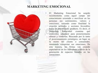 MARKETING EMOCIONAL
• El Marketing Emocional ha surgido
recientemente como aquel campo del
conocimiento orientado a movilizar en las
personas sus sentimientos, valores y
emociones, teniendo como finalidad la
creación actitudes y acciones favorables
hacia un determinado producto. Es decir, el
Marketing Emocional examina qué
emociones satisfacer para posteriormente
ofrecer y venderlas. Buscando por lo tanto
el posicionamiento estratégico, un lugar en
la mente del cliente o consumidor,
intentando conquistar sus emociones. De
esta manera, las firmas van creando
expectativas en los individuos a través de la
generación de espacios basados en las
sensaciones.
 