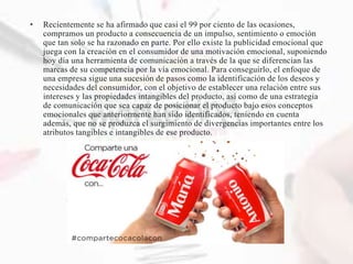 • Recientemente se ha afirmado que casi el 99 por ciento de las ocasiones,
compramos un producto a consecuencia de un impulso, sentimiento o emoción
que tan solo se ha razonado en parte. Por ello existe la publicidad emocional que
juega con la creación en el consumidor de una motivación emocional, suponiendo
hoy día una herramienta de comunicación a través de la que se diferencian las
marcas de su competencia por la vía emocional. Para conseguirlo, el enfoque de
una empresa sigue una sucesión de pasos como la identificación de los deseos y
necesidades del consumidor, con el objetivo de establecer una relación entre sus
intereses y las propiedades intangibles del producto, así como de una estrategia
de comunicación que sea capaz de posicionar el producto bajo esos conceptos
emocionales que anteriormente han sido identificados, teniendo en cuenta
además, que no se produzca el surgimiento de divergencias importantes entre los
atributos tangibles e intangibles de ese producto.
 