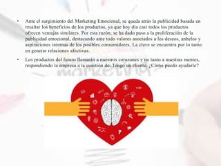 • Ante el surgimiento del Marketing Emocional, se queda atrás la publicidad basada en
resaltar los beneficios de los productos, ya que hoy día casi todos los productos
ofrecen ventajas similares. Por esta razón, se ha dado paso a la proliferación de la
publicidad emocional, destacando ante todo valores asociados a los deseos, anhelos y
aspiraciones internas de los posibles consumidores. La clave se encuentra por lo tanto
en generar relaciones afectivas.
• Los productos del futuro llamarán a nuestros corazones y no tanto a nuestras mentes,
respondiendo la empresa a la cuestión de: Tengo un cliente, ¿Cómo puedo ayudarle?
 