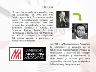 ORIGEN
• El concepto «mezcla de mercadotecnia»
fue desarrollado en 1950 por Neil
Borden, quien listó 12 elementos, con las
tareas y preocupaciones comunes del
responsable del mercadeo. Esta lista
original fue simplificada a los cuatro
elementos clásicos, o "Cuatro P":
Producto, Precio, Punto de venta
(distribución), Promoción por McCarthy
en 1960. El concepto y la simplicidad
del mismo cautivó a profesores y
ejecutivos rápidamente.
En 1984 el AMA (Asociación Americana
de Marketing) lo consagró en su
definición de mercadotecnia: «Proceso de
planificación y ejecución del concepto
Precio, Promoción y distribución de
ideas, bienes y servicios para crear
intercambios que satisfagan los objetivos
del individuo y la organización
 