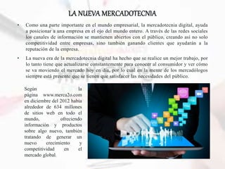 LA NUEVA MERCADOTECNIA
• Como una parte importante en el mundo empresarial, la mercadotecnia digital, ayuda
a posicionar a una empresa en el ojo del mundo entero. A través de las redes sociales
los canales de información se mantienen abiertos con el público, creando así no solo
competitividad entre empresas, sino también ganando clientes que ayudarán a la
reputación de la empresa.
• La nueva era de la mercadotecnia digital ha hecho que se realice un mejor trabajo, por
lo tanto tiene que actualizarse constantemente para conocer al consumidor y ver cómo
se va moviendo el mercado hoy en día, por lo cual en la mente de los mercadólogos
siempre está presente que se tienen que satisfacer las necesidades del público.
Según la
página www.merca2o.com
en diciembre del 2012 había
alrededor de 634 millones
de sitios web en todo el
mundo, ofreciendo
información y productos
sobre algo nuevo, también
tratando de generar un
nuevo crecimiento y
competitividad en el
mercado global.
 