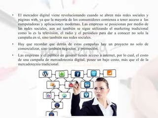 • El mercadeo digital viene revolucionando cuando se abren más redes sociales y
páginas web, ya que la mayoría de los consumidores comienza a tener acceso a las
computadoras y aplicaciones modernas. Las empresas se posicionan por medio de
las redes sociales, aun así también se sigue utilizando el marketing tradicional
como lo es la televisión, el radio y el periódico para dar a conocer no solo la
campaña en sí, sino también sus redes sociales.
• Hay que recordar que detrás de estas campañas hay un proyecto no solo de
comercializar, sino también negocios y promoción.
• Las empresas y el público en general tienen acceso a internet, por lo cual, el costo
de una campaña de mercadotecnia digital, posee un bajo costo, más que el de la
mercadotecnia tradicional.
 
