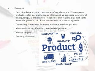 • 1. Producto
• Es el bien físico, servicio o idea que se ofrece al mercado. El concepto de
producto es algo más amplio que un objeto en sí, ya que puede incorporar el
envase, la tapa, la presentación, los servicios anexos como el de post-venta
o traslado, garantías, etc.. Entre sus funciones en el marketing están:
• Desarrollo y lanzamiento de nuevos productos, servicios y/o ideas
• Mantenimiento, modificación o abandono de producto
• Marca e imagen
• Envase y etiquetado
 