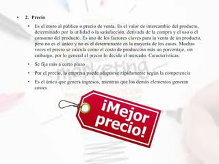• 2. Precio
• Es el costo al público o precio de venta. Es el valor de intercambio del producto,
determinado por la utilidad o la satisfacción, derivada de la compra y el uso o el
consumo del producto. Es uno de los factores claves para la venta de un producto,
pero no es el único y no es el determinante en la mayoría de los casos. Muchas
veces el precio se calcula como el costo de producción más un porcentaje, sin
embargo, por lo general el precio lo decide el mercado. Características:
• Se fija más a corto plazo
• Por el precio, la empresa puede adaptarse rápidamente según la competencia
• Es el único que genera ingresos, mientras que los demás elementos generan
costes
 