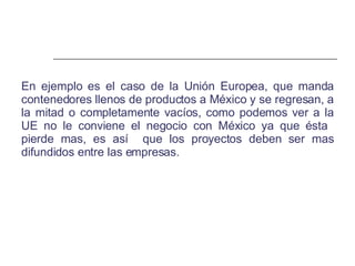 En ejemplo es el caso de la Unión Europea, que manda contenedores llenos de productos a México y se regresan, a la mitad o completamente vacíos, como podemos ver a la UE no le conviene el negocio con México ya que ésta  pierde mas, es así  que los proyectos deben ser mas difundidos entre las empresas. 
