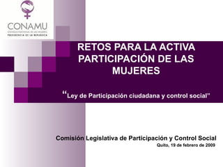 RETOS PARA LA ACTIVA PARTICIPACIÓN DE LAS MUJERES “ Ley de Participación ciudadana y control social” Comisión Legislativa de Participación y Control Social   Quito, 19 de febrero de 2009  
