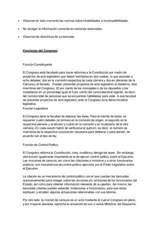  Observar en todo momento las normas sobre inhabilidades e incompatibilidades.
 No divulgar la información conocida en sesiones reservadas.
 Observar las directrices de su bancada.
Funciones del Congreso
Función Constituyente
El Congreso está facultado para hacer reformas a la Constitución por medio de
proyectos de acto legislativo que deben tramitarse en dos vueltas, lo que equivale a
ocho debates: dos en la comisión respectiva de cada cámara y dos en plenarias de la
Cámara y el Senado. Pueden presentar proyectos de acto legislativo el Gobierno, diez
miembros del Congreso, 20 por ciento de los concejales o de los diputados y los
ciudadanos en un porcentaje igual al 5 por ciento del censo electoral vigente; es decir,
del número total de personas que se encuentran habilitadas para votar. A esa facultad
de presentar proyectos de acto legislativo ante el Congreso se le llama iniciativa
legislativa.
Función Legislativa
El Congreso tiene la facultad de elaborar las leyes. Para el trámite de éstas, se
requieren cuatro debates (el primero en la comisión de origen, el segundo en la
respectiva plenaria y el tercero y cuarto en la comisión y en la plenaria de la otra
cámara). En cada sesión habrá de verificarse el quórum; es decir, el número de
miembros de la respectiva corporación necesaria para deliberar y para decidir, de
acuerdo con el tipo de ley.
Función de Control Político
El Congreso reforma la Constitución, crea, modifica y deroga las leyes. Sin embargo,
otra función igualmente importante es la de ejercer control político sobre el Ejecutivo.
Las mociones de censura, así como las citaciones a ministros y a otros funcionarios
públicos, son mecanismos de control político ejercidos por el Poder Legislativo sobre
el Ejecutivo.
La citación es un mecanismo de control político con el que cuentan las bancadas
(exclusivamente) para indagar sobre las acciones y/o omisiones de los funcionarios del
Estado, así como para obtener información relevante de su gestión. Así mismo, las
bancadas citantes pueden extender invitaciones a funcionarios, para que éstos
expliquen y amplíen algunas actuaciones relacionadas con sus labores.
Por otro lado, la moción de censura es un acto mediante el cual el Congreso en pleno,
y por mayoría absoluta, reprocha la actuación de uno o varios Ministros del Despacho,
 
