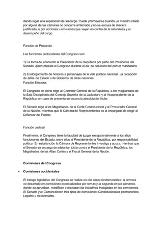 dando lugar a la separación de su cargo. Puede promoverse cuando un ministro citado
por alguna de las cámaras no concurre al llamado y no se excusa de manera
justificada, o por acciones u omisiones que vayan en contra de la naturaleza y el
desempeño del cargo.
Función de Protocolo
Las funciones protocolarias del Congreso son:
1) La toma de juramento al Presidente de la República por parte del Presidente del
Senado, quien preside el Congreso durante el día de posesión del primer mandatario.
2) El otorgamiento de honores a personajes de la vida pública nacional. La recepción
de Jefes de Estado o de Gobierno de otras naciones.
Función Electoral
El Congreso en pleno elige al Contralor General de la República, a los magistrados de
la Sala Disciplinaria del Consejo Superior de la Judicatura y al Vicepresidente de la
República, en caso de presentarse vacancia absoluta del titular.
El Senado elige a los Magistrados de la Corte Constitucional y al Procurador General
de la Nación, mientras que la Cámara de Representantes es la encargada de elegir al
Defensor del Pueblo.
Función Judicial
Finalmente, el Congreso tiene la facultad de juzgar excepcionalmente a los altos
funcionarios del Estado, entre ellos al Presidente de la República, por responsabilidad
política. En esta función la Cámara de Representantes investiga y acusa, mientras que
el Senado se encarga de adelantar juicio contra el Presidente de la República, los
Magistrados de las Altas Cortes y el Fiscal General de la Nación.
Comisiones del Congreso
 Comisiones accidentales
El trabajo legislativo del Congreso se realiza en dos fases fundamentales: la primera
se desarrolla en comisiones especializadas por temas y la segunda en las plenarias,
donde se aprueban, modifican o rechazan las iniciativas trabajadas en las comisiones.
El Senado y la Cámara tienen tres tipos de comisiones: Constitucionales permanentes,
Legales y Accidentales.
 