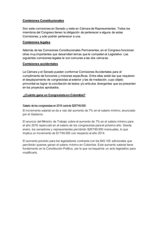 Comisiones Constitucionales
Son siete comisiones en Senado y siete en Cámara de Representantes. Todos los
miembros del Congreso tienen la obligación de pertenecer a alguna de estas
Comisiones, y sólo podrán pertenecer a una.
Comisiones legales
Además de las Comisiones Constitucionales Permanentes, en el Congreso funcionan
otras muy importantes que desarrollan temas que le competen al Legislativo. Las
siguientes comisiones legales le son comunes a las dos cámaras.
Comisiones accidentales
La Cámara y el Senado pueden conformar Comisiones Accidentales para el
cumplimiento de funciones y misiones específicas. Entre ellas están las que requieren
el desplazamiento de congresistas al exterior y las de mediación, cuyo objeto
primordial es lograr la conciliación de textos y/o artículos divergentes que se presenten
en los proyectos aprobados.
¿Cuánto gana un Congresista en Colombia?
Salario delos congresistasen2016 seráde $26'749.000
El incremento salarial se da a raíz del aumento de 7% en el salario mínimo, anunciado
por el Gobierno.
El anuncio del Ministro de Trabajo sobre el aumento de 7% en el salario mínimo para
el año 2016 repercutió en el salario de los congresistas para el próximo año. Desde
enero, los senadores y representantes percibirán $26'749.000 mensuales, lo que
implica un incremento de $1'749.000 con respecto al año 2014.
El aumento previsto para los legisladores contrasta con los $45.105 adicionales que
percibirán quienes ganan el salario mínimo en Colombia. Este aumento salarial tiene
fundamento en la Constitución Política, por lo que se requeriría un acto legislativo para
modificarlo.
 