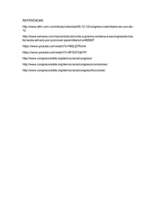 REFERENCIAS
http://www.lafm.com.co/noticias/colombia/05-12-12/congreso-colombiano-es-uno-de--
12
http://www.semana.com/nacion/articulo/corte-suprema-condena-a-excongresista-luis-
fernando-almario-por-promover-paramilitarismo/465697
https://www.youtube.com/watch?v=NfdL2jTRchA
https://www.youtube.com/watch?v=IR1EO7qK7tY
http://www.congresovisible.org/democracia/congreso/
http://www.congresovisible.org/democracia/congreso/comisiones/
http://www.congresovisible.org/democracia/congreso/funciones/
 