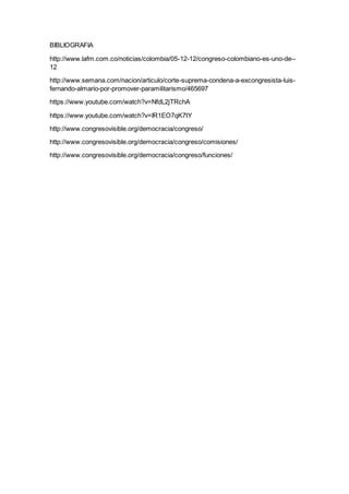 BIBLIOGRAFIA
http://www.lafm.com.co/noticias/colombia/05-12-12/congreso-colombiano-es-uno-de--
12
http://www.semana.com/nacion/articulo/corte-suprema-condena-a-excongresista-luis-
fernando-almario-por-promover-paramilitarismo/465697
https://www.youtube.com/watch?v=NfdL2jTRchA
https://www.youtube.com/watch?v=IR1EO7qK7tY
http://www.congresovisible.org/democracia/congreso/
http://www.congresovisible.org/democracia/congreso/comisiones/
http://www.congresovisible.org/democracia/congreso/funciones/
 
